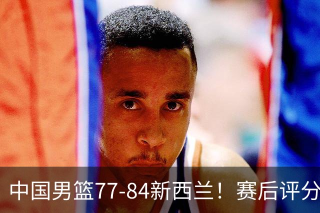 中国男篮77-84新西兰！赛后评分：4人满分 3人优秀 1人7中0严重拉胯